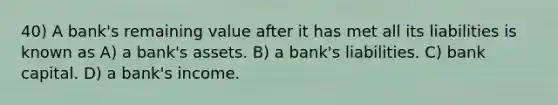 40) A bank's remaining value after it has met all its liabilities is known as A) a bank's assets. B) a bank's liabilities. C) bank capital. D) a bank's income.