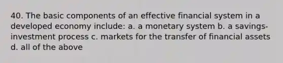 40. The basic components of an effective financial system in a developed economy include: a. a monetary system b. a savings-investment process c. markets for the transfer of financial assets d. all of the above