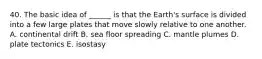 40. The basic idea of ______ is that the Earth's surface is divided into a few large plates that move slowly relative to one another. A. continental drift B. sea floor spreading C. mantle plumes D. plate tectonics E. isostasy