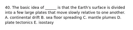 40. The basic idea of ______ is that the Earth's surface is divided into a few large plates that move slowly relative to one another. A. continental drift B. sea floor spreading C. mantle plumes D. plate tectonics E. isostasy