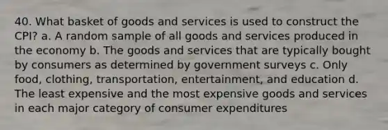 40. What basket of goods and services is used to construct the CPI? a. A random sample of all goods and services produced in the economy b. The goods and services that are typically bought by consumers as determined by government surveys c. Only food, clothing, transportation, entertainment, and education d. The least expensive and the most expensive goods and services in each major category of consumer expenditures