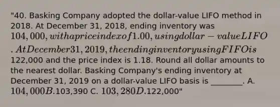 "40. Basking Company adopted the dollar-value LIFO method in 2018. At December 31, 2018, ending inventory was 104,000, with a price index of 1.00, using dollar-value LIFO. At December 31, 2019, the ending inventory using FIFO is122,000 and the price index is 1.18. Round all dollar amounts to the nearest dollar. Basking Company's ending inventory at December 31, 2019 on a dollar-value LIFO basis is ________. A. 104,000 B.103,390 C. 103,280 D.122,000"