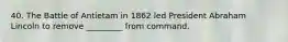 40. The Battle of Antietam in 1862 led President Abraham Lincoln to remove _________ from command.