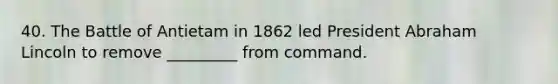 40. The Battle of Antietam in 1862 led President Abraham Lincoln to remove _________ from command.