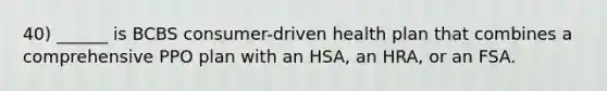 40) ______ is BCBS consumer-driven health plan that combines a comprehensive PPO plan with an HSA, an HRA, or an FSA.