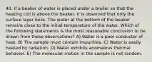 40. If a beaker of water is placed under a broiler so that the heating coil is above the beaker. It is observed that only the surface layer boils. The water at the bottom of the beaker remains close to the initial temperature of the water. Which of the following statements is the most reasonable conclusion to be drawn from these observations? A) Water is a poor conductor of heat. B) The sample must contain impurities. C) Water is easily heated by radiation. D) Water exhibits anomalous thermal behavior. E) The molecular motion in the sample is not random.