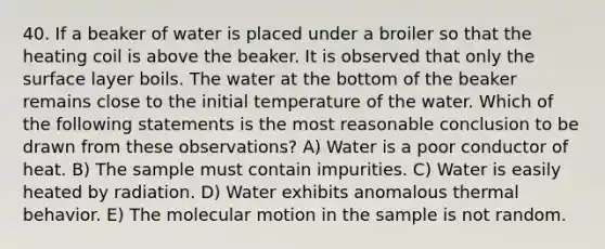 40. If a beaker of water is placed under a broiler so that the heating coil is above the beaker. It is observed that only the surface layer boils. The water at the bottom of the beaker remains close to the initial temperature of the water. Which of the following statements is the most reasonable conclusion to be drawn from these observations? A) Water is a poor conductor of heat. B) The sample must contain impurities. C) Water is easily heated by radiation. D) Water exhibits anomalous thermal behavior. E) The molecular motion in the sample is not random.