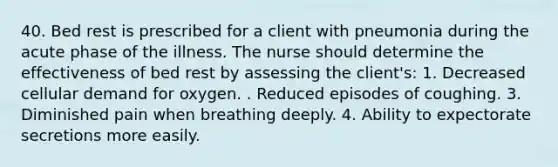 40. Bed rest is prescribed for a client with pneumonia during the acute phase of the illness. The nurse should determine the effectiveness of bed rest by assessing the client's: 1. Decreased cellular demand for oxygen. . Reduced episodes of coughing. 3. Diminished pain when breathing deeply. 4. Ability to expectorate secretions more easily.