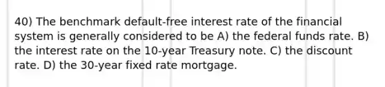 40) The benchmark default-free interest rate of the financial system is generally considered to be A) the federal funds rate. B) the interest rate on the 10-year Treasury note. C) the discount rate. D) the 30-year fixed rate mortgage.