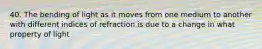 40. The bending of light as it moves from one medium to another with different indices of refraction is due to a change in what property of light