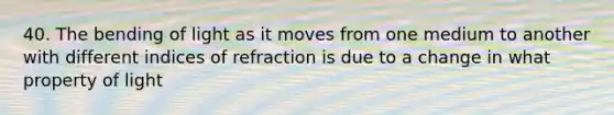 40. The bending of light as it moves from one medium to another with different indices of refraction is due to a change in what property of light