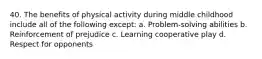 40. The benefits of physical activity during middle childhood include all of the following except: a. Problem-solving abilities b. Reinforcement of prejudice c. Learning cooperative play d. Respect for opponents