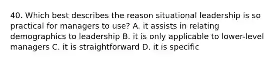 40. Which best describes the reason situational leadership is so practical for managers to use? A. it assists in relating demographics to leadership B. it is only applicable to lower-level managers C. it is straightforward D. it is specific