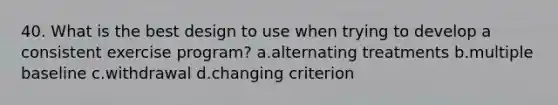 40. What is the best design to use when trying to develop a consistent exercise program? a.alternating treatments b.multiple baseline c.withdrawal d.changing criterion