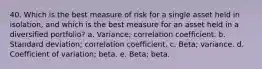 40. Which is the best measure of risk for a single asset held in isolation, and which is the best measure for an asset held in a diversified portfolio? a. Variance; correlation coefficient. b. Standard deviation; correlation coefficient. c. Beta; variance. d. Coefficient of variation; beta. e. Beta; beta.