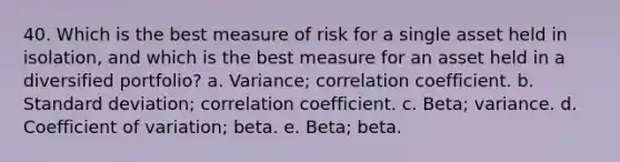 40. Which is the best measure of risk for a single asset held in isolation, and which is the best measure for an asset held in a diversified portfolio? a. Variance; correlation coefficient. b. Standard deviation; correlation coefficient. c. Beta; variance. d. Coefficient of variation; beta. e. Beta; beta.