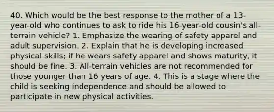 40. Which would be the best response to the mother of a 13-year-old who continues to ask to ride his 16-year-old cousin's all-terrain vehicle? 1. Emphasize the wearing of safety apparel and adult supervision. 2. Explain that he is developing increased physical skills; if he wears safety apparel and shows maturity, it should be fine. 3. All-terrain vehicles are not recommended for those younger than 16 years of age. 4. This is a stage where the child is seeking independence and should be allowed to participate in new physical activities.