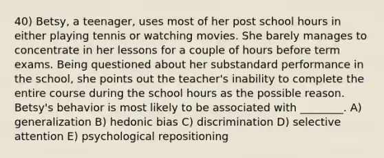 40) Betsy, a teenager, uses most of her post school hours in either playing tennis or watching movies. She barely manages to concentrate in her lessons for a couple of hours before term exams. Being questioned about her substandard performance in the school, she points out the teacher's inability to complete the entire course during the school hours as the possible reason. Betsy's behavior is most likely to be associated with ________. A) generalization B) hedonic bias C) discrimination D) selective attention E) psychological repositioning