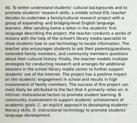 40. To better understand students' cultural backgrounds and to promote students' research skills, a middle school ESL teacher decides to undertake a family/cultural research project with a group of expanding- and bridging-level English language learners. After sending home a letter in the students' first language describing the project, the teacher conducts a series of lessons with the help of the school's library media specialist to show students how to use technology to locate information. The teacher also encourages students to ask their parents/guardians, extended family members, and community members questions about their cultural history. Finally, the teacher models multiple strategies for conducting research and arranges for additional sessions in the school library media center to further support students' use of the Internet. The project has a positive impact on the students' engagement in school and results in high involvement of family members. The success of this project can most likely be attributed to the fact that it primarily relies on: A. <a href='https://www.questionai.com/knowledge/kb34nVVYYv-intrinsic-motivation' class='anchor-knowledge'>intrinsic motivation</a>al factors to promote student learning. B. community involvement to support students' achievement of academic goals. C. an explicit approach to developing students' literacy skills. D. instructional technology to promote students' language development.