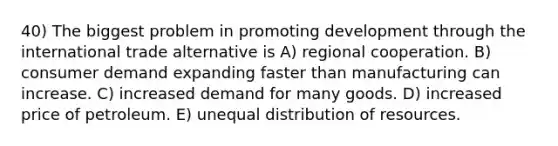 40) The biggest problem in promoting development through the international trade alternative is A) regional cooperation. B) consumer demand expanding faster than manufacturing can increase. C) increased demand for many goods. D) increased price of petroleum. E) unequal distribution of resources.