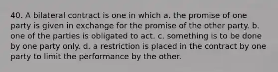 40. A bilateral contract is one in which a. the promise of one party is given in exchange for the promise of the other party. b. one of the parties is obligated to act. c. something is to be done by one party only. d. a restriction is placed in the contract by one party to limit the performance by the other.