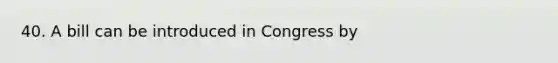 40. A bill can be introduced in Congress by