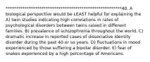 *******************************************************40. A biological perspective would be LEAST helpful for explaining the A) twin studies indicating high correlations in rates of psychological disorders between twins raised in different families. B) prevalence of schizophrenia throughout the world. C) dramatic increase in reported cases of dissociative identity disorder during the past 40 or so years. D) fluctuations in mood experienced by those suffering a bipolar disorder. E) fear of snakes experienced by a high percentage of Americans.