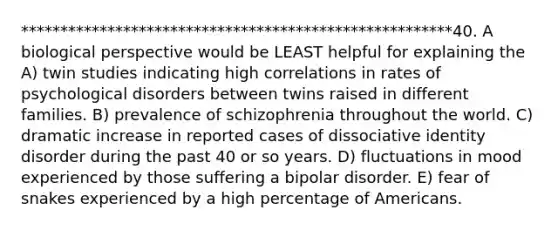 *******************************************************40. A biological perspective would be LEAST helpful for explaining the A) twin studies indicating high correlations in rates of psychological disorders between twins raised in different families. B) prevalence of schizophrenia throughout the world. C) dramatic increase in reported cases of dissociative identity disorder during the past 40 or so years. D) fluctuations in mood experienced by those suffering a bipolar disorder. E) fear of snakes experienced by a high percentage of Americans.