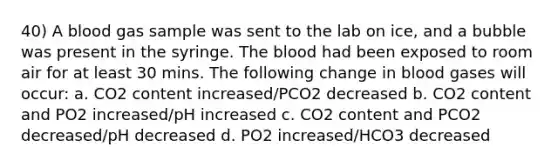 40) A blood gas sample was sent to the lab on ice, and a bubble was present in the syringe. The blood had been exposed to room air for at least 30 mins. The following change in blood gases will occur: a. CO2 content increased/PCO2 decreased b. CO2 content and PO2 increased/pH increased c. CO2 content and PCO2 decreased/pH decreased d. PO2 increased/HCO3 decreased