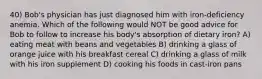 40) Bob's physician has just diagnosed him with iron-deficiency anemia. Which of the following would NOT be good advice for Bob to follow to increase his body's absorption of dietary iron? A) eating meat with beans and vegetables B) drinking a glass of orange juice with his breakfast cereal C) drinking a glass of milk with his iron supplement D) cooking his foods in cast-iron pans