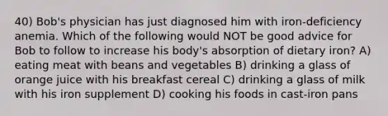 40) Bob's physician has just diagnosed him with iron-deficiency anemia. Which of the following would NOT be good advice for Bob to follow to increase his body's absorption of dietary iron? A) eating meat with beans and vegetables B) drinking a glass of orange juice with his breakfast cereal C) drinking a glass of milk with his iron supplement D) cooking his foods in cast-iron pans