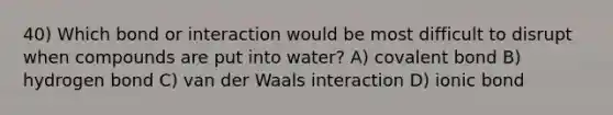 40) Which bond or interaction would be most difficult to disrupt when compounds are put into water? A) covalent bond B) hydrogen bond C) van der Waals interaction D) ionic bond