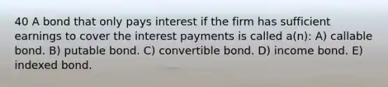 40 A bond that only pays interest if the firm has sufficient earnings to cover the interest payments is called a(n): A) callable bond. B) putable bond. C) convertible bond. D) income bond. E) indexed bond.