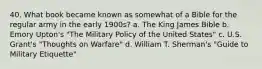 40. What book became known as somewhat of a Bible for the regular army in the early 1900s? a. The King James Bible b. Emory Upton's "The Military Policy of the United States" c. U.S. Grant's "Thoughts on Warfare" d. William T. Sherman's "Guide to Military Etiquette"