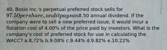 40. Bosio Inc.'s perpetual preferred stock sells for 97.50 per share, and it pays an8.50 annual dividend. If the company were to sell a new preferred issue, it would incur a flotation cost of 4.00% of the price paid by investors. What is the company's cost of preferred stock for use in calculating the WACC? a.8.72% b.9.08% c.9.44% d.9.82% e.10.22%