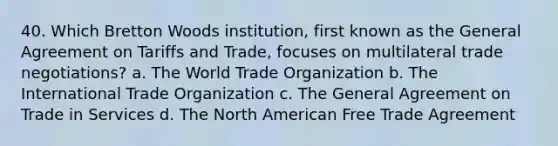 40. Which Bretton Woods institution, first known as the General Agreement on Tariffs and Trade, focuses on multilateral trade negotiations? a. The World Trade Organization b. The <a href='https://www.questionai.com/knowledge/kzeRB8pnJo-international-trade' class='anchor-knowledge'>international trade</a> Organization c. The General Agreement on Trade in Services d. The North American <a href='https://www.questionai.com/knowledge/k1zyoHq0TV-free-trade' class='anchor-knowledge'>free trade</a> Agreement