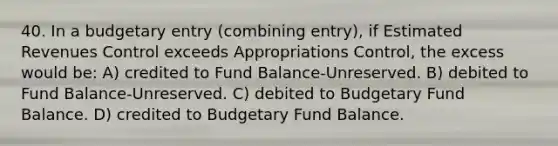 40. In a budgetary entry (combining entry), if Estimated Revenues Control exceeds Appropriations Control, the excess would be: A) credited to Fund Balance-Unreserved. B) debited to Fund Balance-Unreserved. C) debited to Budgetary Fund Balance. D) credited to Budgetary Fund Balance.