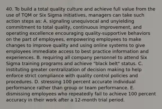 40. To build a total quality culture and achieve full value from the use of TQM or Six Sigma initiatives, managers can take such action steps as: A. signaling unequivocal and unyielding commitment to total quality, continuous improvement, and operating excellence encouraging quality-supportive behaviors on the part of employees, empowering employees to make changes to improve quality and using online systems to give employees immediate access to best practice information and experiences. B. requiring all company personnel to attend Six Sigma training programs and achieve "black belt" status. C. instituting greater centralization of decision making to help enforce strict compliance with quality control policies and procedures. D. stressing 100 percent accurate individual performance rather than group or team performance. E. dismissing employees who repeatedly fail to achieve 100 percent accuracy in their work after a 12-month trial period.