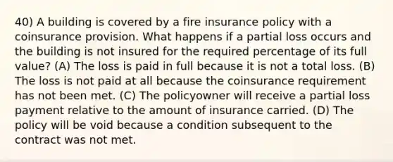 40) A building is covered by a fire insurance policy with a coinsurance provision. What happens if a partial loss occurs and the building is not insured for the required percentage of its full value? (A) The loss is paid in full because it is not a total loss. (B) The loss is not paid at all because the coinsurance requirement has not been met. (C) The policyowner will receive a partial loss payment relative to the amount of insurance carried. (D) The policy will be void because a condition subsequent to the contract was not met.