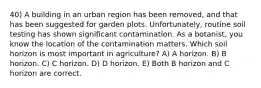 40) A building in an urban region has been removed, and that has been suggested for garden plots. Unfortunately, routine soil testing has shown significant contamination. As a botanist, you know the location of the contamination matters. Which soil horizon is most important in agriculture? A) A horizon. B) B horizon. C) C horizon. D) D horizon. E) Both B horizon and C horizon are correct.