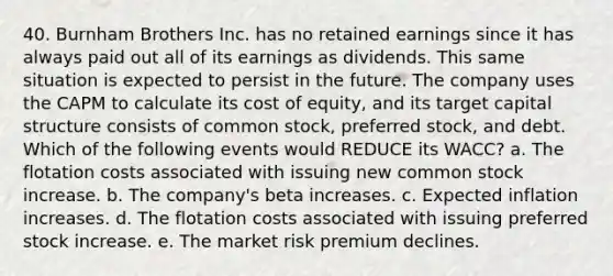 40. Burnham Brothers Inc. has no retained earnings since it has always paid out all of its earnings as dividends. This same situation is expected to persist in the future. The company uses the CAPM to calculate its cost of equity, and its target capital structure consists of common stock, preferred stock, and debt. Which of the following events would REDUCE its WACC? a. The flotation costs associated with issuing new common stock increase. b. The company's beta increases. c. Expected inflation increases. d. The flotation costs associated with issuing preferred stock increase. e. The market risk premium declines.