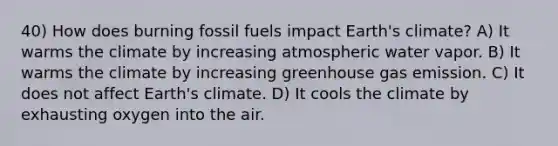 40) How does burning fossil fuels impact Earth's climate? A) It warms the climate by increasing atmospheric water vapor. B) It warms the climate by increasing greenhouse gas emission. C) It does not affect Earth's climate. D) It cools the climate by exhausting oxygen into the air.