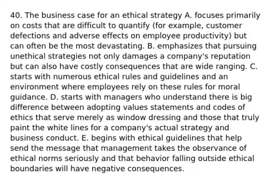 40. The business case for an ethical strategy A. focuses primarily on costs that are difficult to quantify (for example, customer defections and adverse effects on employee productivity) but can often be the most devastating. B. emphasizes that pursuing unethical strategies not only damages a company's reputation but can also have costly consequences that are wide ranging. C. starts with numerous ethical rules and guidelines and an environment where employees rely on these rules for moral guidance. D. starts with managers who understand there is big difference between adopting values statements and codes of ethics that serve merely as window dressing and those that truly paint the white lines for a company's actual strategy and business conduct. E. begins with ethical guidelines that help send the message that management takes the observance of ethical norms seriously and that behavior falling outside ethical boundaries will have negative consequences.