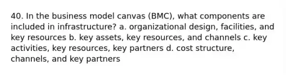 40. In the business model canvas (BMC), what components are included in infrastructure? a. organizational design, facilities, and key resources b. key assets, key resources, and channels c. key activities, key resources, key partners d. <a href='https://www.questionai.com/knowledge/k5HavV7q1I-cost-structure' class='anchor-knowledge'>cost structure</a>, channels, and key partners