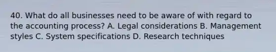 40. What do all businesses need to be aware of with regard to the accounting process? A. Legal considerations B. Management styles C. System specifications D. Research techniques