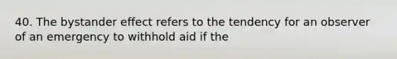 40. The bystander effect refers to the tendency for an observer of an emergency to withhold aid if the