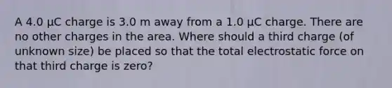 A 4.0 μC charge is 3.0 m away from a 1.0 μC charge. There are no other charges in the area. Where should a third charge (of unknown size) be placed so that the total electrostatic force on that third charge is zero?