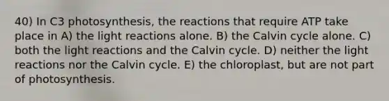 40) In C3 photosynthesis, the reactions that require ATP take place in A) the light reactions alone. B) the Calvin cycle alone. C) both the light reactions and the Calvin cycle. D) neither the light reactions nor the Calvin cycle. E) the chloroplast, but are not part of photosynthesis.