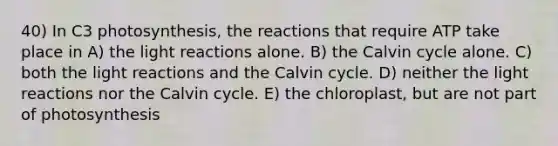 40) In C3 photosynthesis, the reactions that require ATP take place in A) the light reactions alone. B) the Calvin cycle alone. C) both the light reactions and the Calvin cycle. D) neither the light reactions nor the Calvin cycle. E) the chloroplast, but are not part of photosynthesis