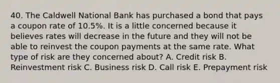 40. The Caldwell National Bank has purchased a bond that pays a coupon rate of 10.5%. It is a little concerned because it believes rates will decrease in the future and they will not be able to reinvest the coupon payments at the same rate. What type of risk are they concerned about? A. Credit risk B. Reinvestment risk C. Business risk D. Call risk E. Prepayment risk